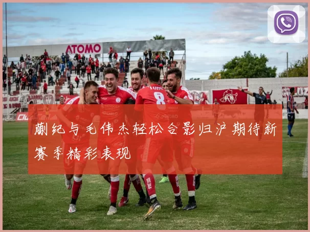 蒯纪与毛伟杰轻松合影归沪期待新赛季精彩表现