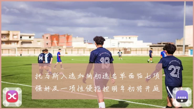 托马斯入选加纳初选名单面临七项强奸及一项性侵指控明年初将开庭审理