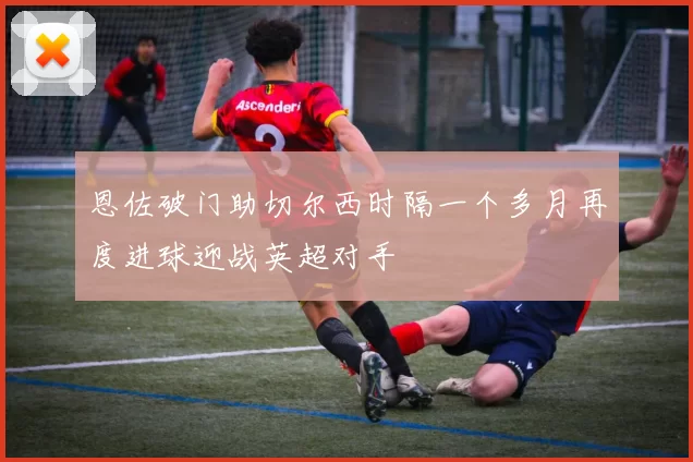恩佐破门助切尔西时隔一个多月再度进球迎战英超对手