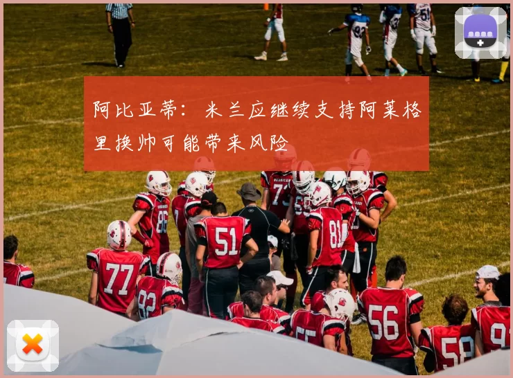 阿比亚蒂：米兰应继续支持阿莱格里换帅可能带来风险