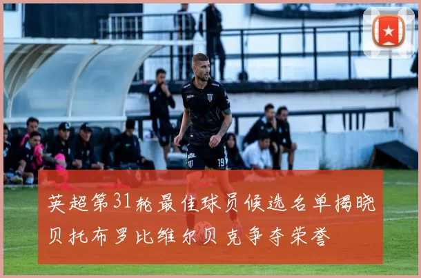 英超第31轮最佳球员候选名单揭晓贝托布罗比维尔贝克争夺荣誉