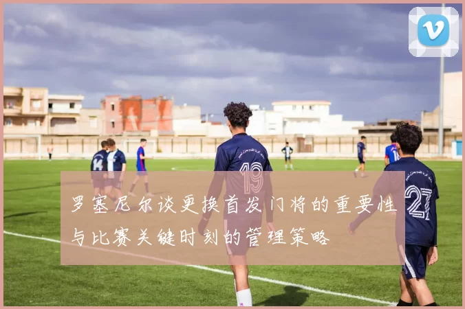 罗塞尼尔谈更换首发门将的重要性与比赛关键时刻的管理策略