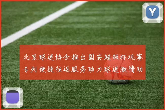 北京球迷协会推出国安超级杯观赛专列便捷往返服务助力球迷激情助阵
