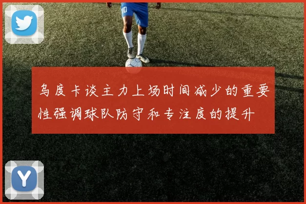 乌度卡谈主力上场时间减少的重要性强调球队防守和专注度的提升