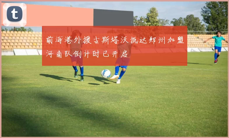 前海港外援古斯塔沃抵达郑州加盟河南队倒计时已开启