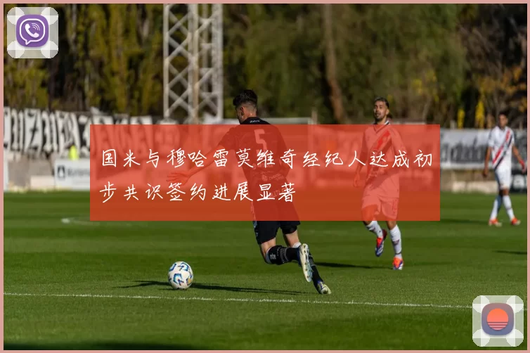 国米与穆哈雷莫维奇经纪人达成初步共识签约进展显著