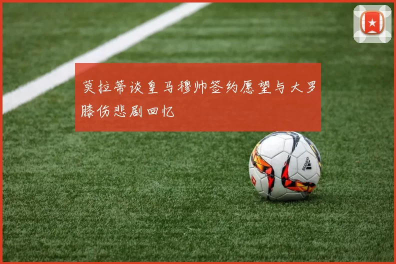 莫拉蒂谈皇马穆帅签约愿望与大罗膝伤悲剧回忆