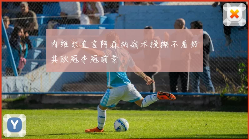 内维尔直言阿森纳战术模糊不看好其欧冠夺冠前景