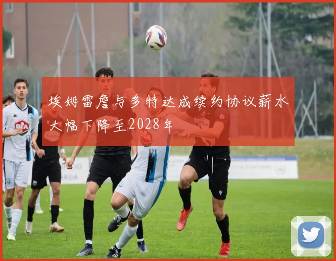 埃姆雷詹与多特达成续约协议薪水大幅下降至2028年