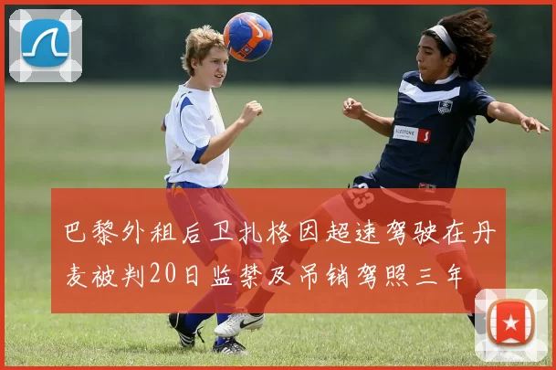 巴黎外租后卫扎格因超速驾驶在丹麦被判20日监禁及吊销驾照三年