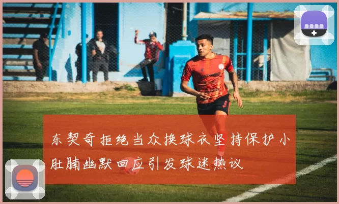 东契奇拒绝当众换球衣坚持保护小肚腩幽默回应引发球迷热议