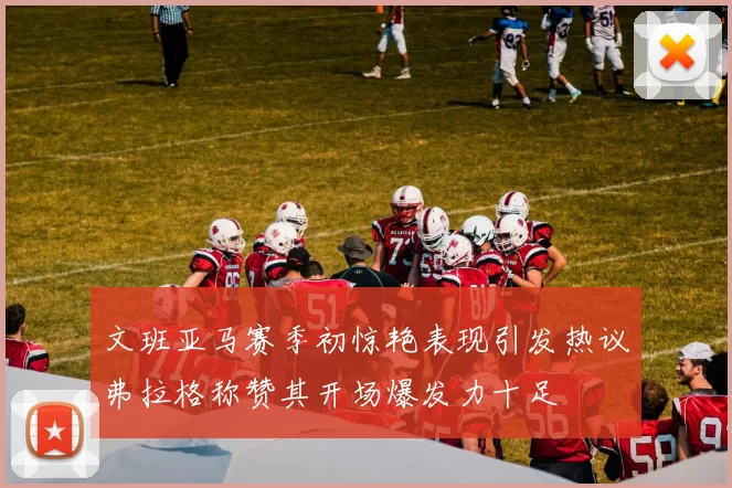 文班亚马赛季初惊艳表现引发热议弗拉格称赞其开场爆发力十足