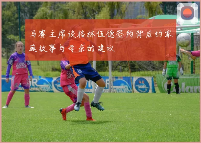马赛主席谈格林伍德签约背后的家庭故事与母亲的建议
