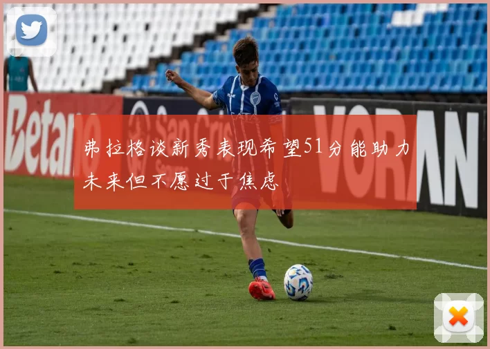 弗拉格谈新秀表现希望51分能助力未来但不愿过于焦虑