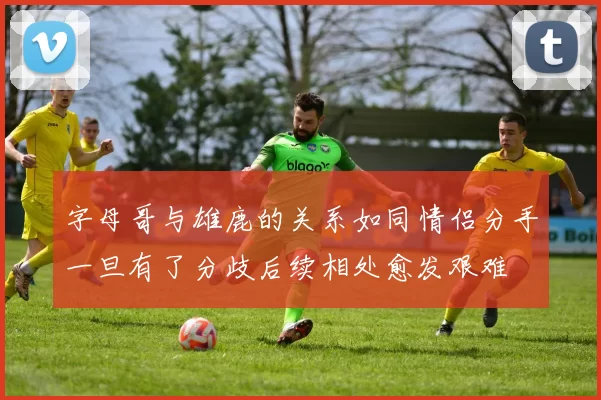 字母哥与雄鹿的关系如同情侣分手一旦有了分歧后续相处愈发艰难