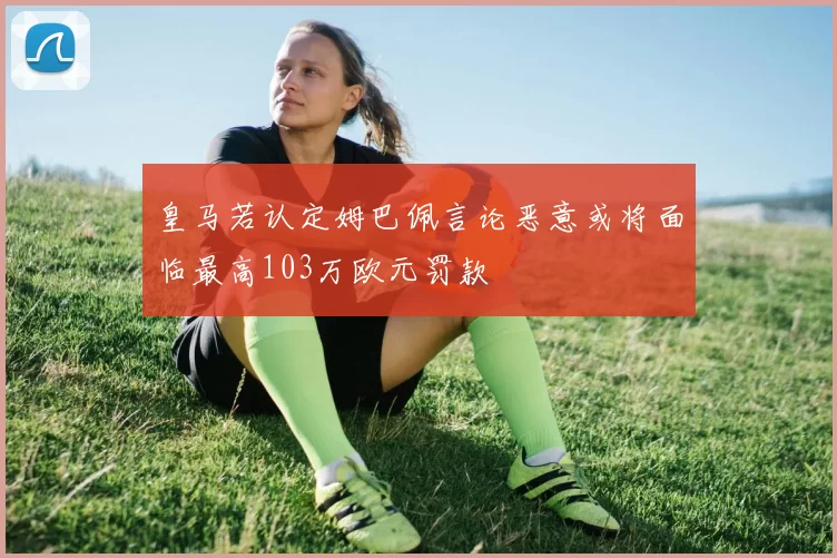 皇马若认定姆巴佩言论恶意或将面临最高103万欧元罚款