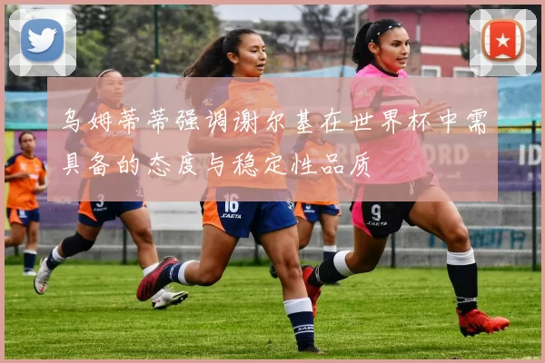 乌姆蒂蒂强调谢尔基在世界杯中需具备的态度与稳定性品质