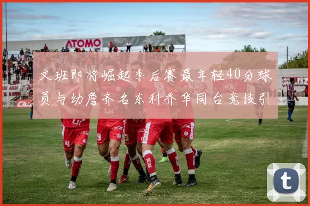文班即将崛起季后赛最年轻40分球员与幼詹齐名东科乔华同台竞技引关注