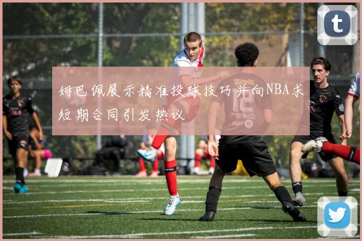 姆巴佩展示精准投球技巧并向NBA求短期合同引发热议