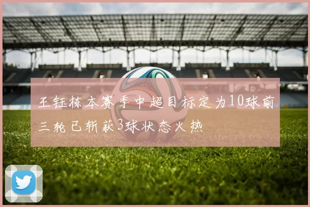 王钰栋本赛季中超目标定为10球前三轮已斩获3球状态火热