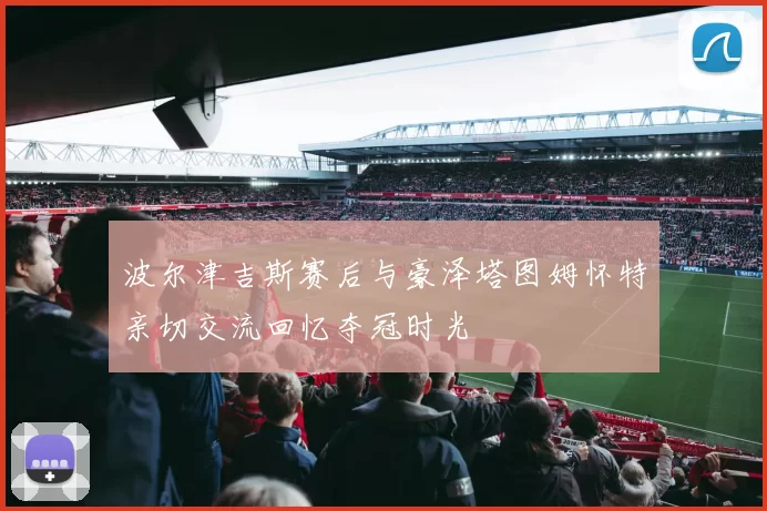 波尔津吉斯赛后与豪泽塔图姆怀特亲切交流回忆夺冠时光
